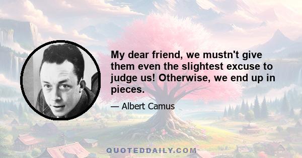 My dear friend, we mustn't give them even the slightest excuse to judge us! Otherwise, we end up in pieces.