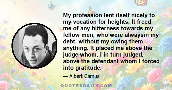 My profession lent itself nicely to my vocation for heights. It freed me of any bitterness towards my fellow men, who were alwaysin my debt, without my owing them anything. It placed me above the judge whom, I in turn