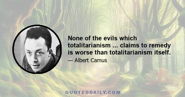 None of the evils which totalitarianism ... claims to remedy is worse than totalitarianism itself.