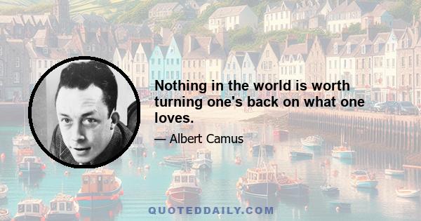 Nothing in the world is worth turning one's back on what one loves.