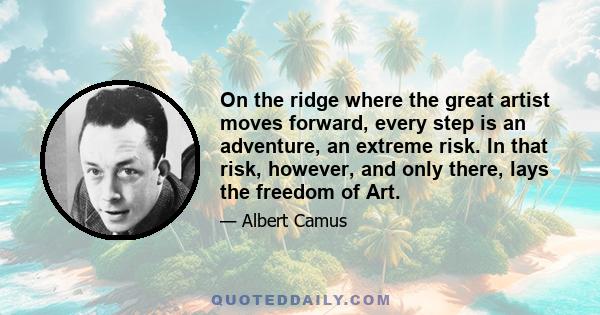 On the ridge where the great artist moves forward, every step is an adventure, an extreme risk. In that risk, however, and only there, lays the freedom of Art.