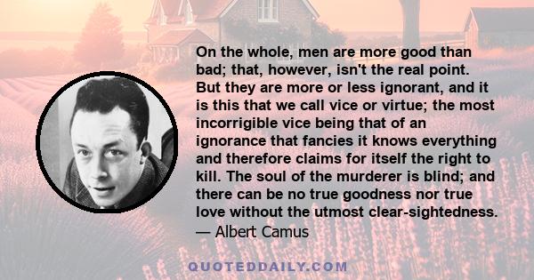 On the whole, men are more good than bad; that, however, isn't the real point. But they are more or less ignorant, and it is this that we call vice or virtue; the most incorrigible vice being that of an ignorance that