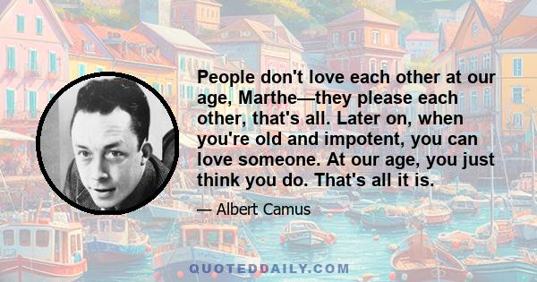 People don't love each other at our age, Marthe—they please each other, that's all. Later on, when you're old and impotent, you can love someone. At our age, you just think you do. That's all it is.