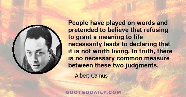 People have played on words and pretended to believe that refusing to grant a meaning to life necessarily leads to declaring that it is not worth living. In truth, there is no necessary common measure between these two