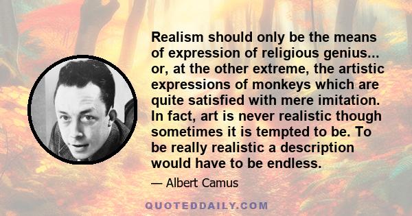 Realism should only be the means of expression of religious genius... or, at the other extreme, the artistic expressions of monkeys which are quite satisfied with mere imitation. In fact, art is never realistic though