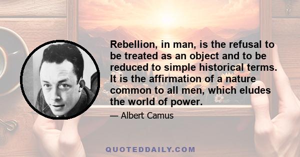 Rebellion, in man, is the refusal to be treated as an object and to be reduced to simple historical terms. It is the affirmation of a nature common to all men, which eludes the world of power.