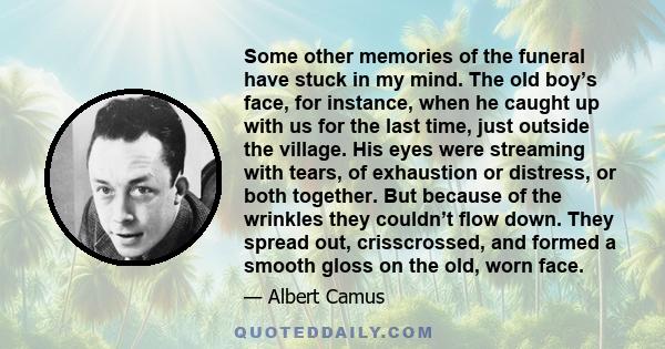 Some other memories of the funeral have stuck in my mind. The old boy’s face, for instance, when he caught up with us for the last time, just outside the village. His eyes were streaming with tears, of exhaustion or