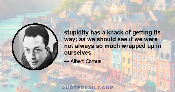 stupidity has a knack of getting its way; as we should see if we were not always so much wrapped up in ourselves