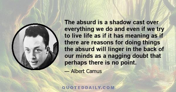 The absurd is a shadow cast over everything we do and even if we try to live life as if it has meaning as if there are reasons for doing things the absurd will linger in the back of our minds as a nagging doubt that