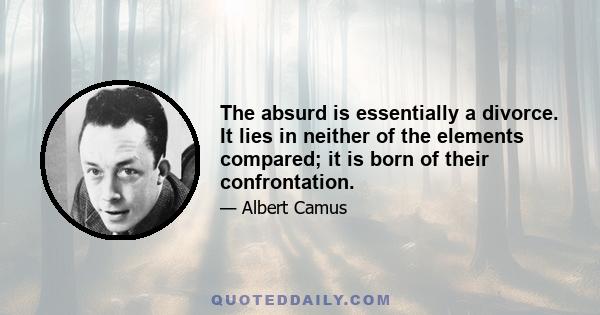 The absurd is essentially a divorce. It lies in neither of the elements compared; it is born of their confrontation.