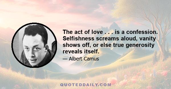 The act of love . . . is a confession. Selfishness screams aloud, vanity shows off, or else true generosity reveals itself.