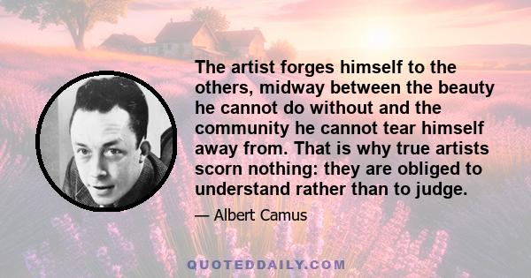 The artist forges himself to the others, midway between the beauty he cannot do without and the community he cannot tear himself away from. That is why true artists scorn nothing: they are obliged to understand rather