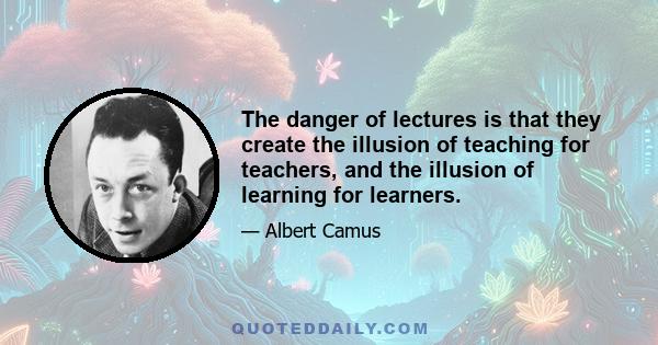 The danger of lectures is that they create the illusion of teaching for teachers, and the illusion of learning for learners.