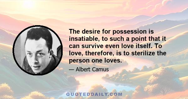 The desire for possession is insatiable, to such a point that it can survive even love itself. To love, therefore, is to sterilize the person one loves.