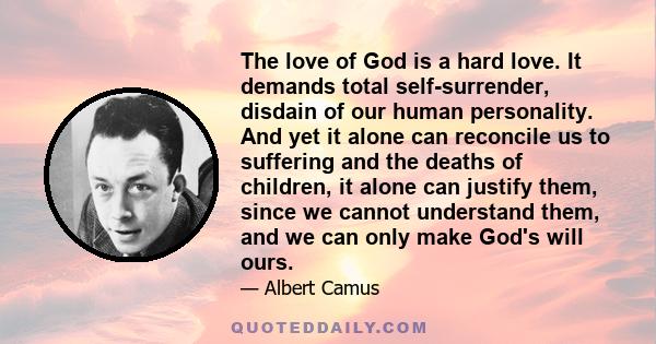 The love of God is a hard love. It demands total self-surrender, disdain of our human personality. And yet it alone can reconcile us to suffering and the deaths of children, it alone can justify them, since we cannot