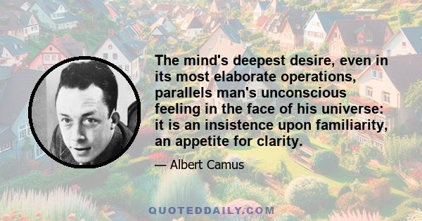 The mind's deepest desire, even in its most elaborate operations, parallels man's unconscious feeling in the face of his universe: it is an insistence upon familiarity, an appetite for clarity.