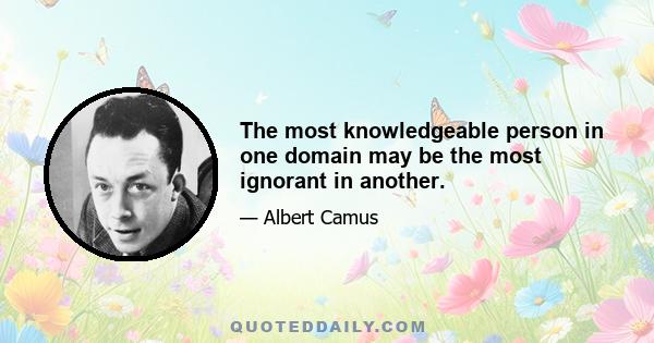 The most knowledgeable person in one domain may be the most ignorant in another.