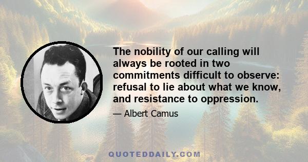 The nobility of our calling will always be rooted in two commitments difficult to observe: refusal to lie about what we know, and resistance to oppression.