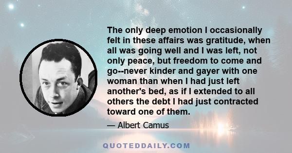 The only deep emotion I occasionally felt in these affairs was gratitude, when all was going well and I was left, not only peace, but freedom to come and go--never kinder and gayer with one woman than when I had just