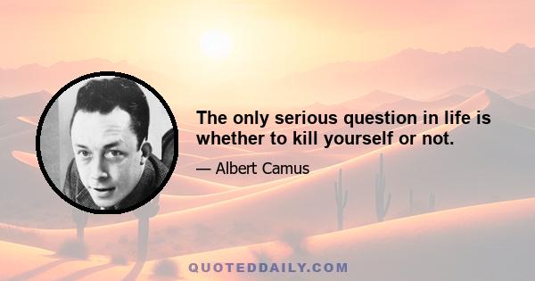 The only serious question in life is whether to kill yourself or not.