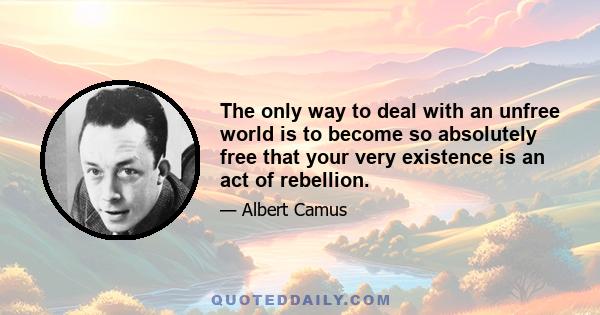 The only way to deal with an unfree world is to become so absolutely free that your very existence is an act of rebellion.