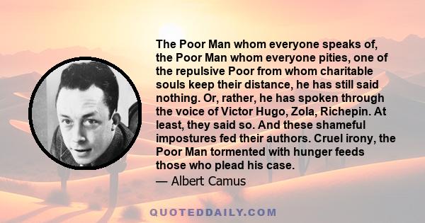 The Poor Man whom everyone speaks of, the Poor Man whom everyone pities, one of the repulsive Poor from whom charitable souls keep their distance, he has still said nothing. Or, rather, he has spoken through the voice