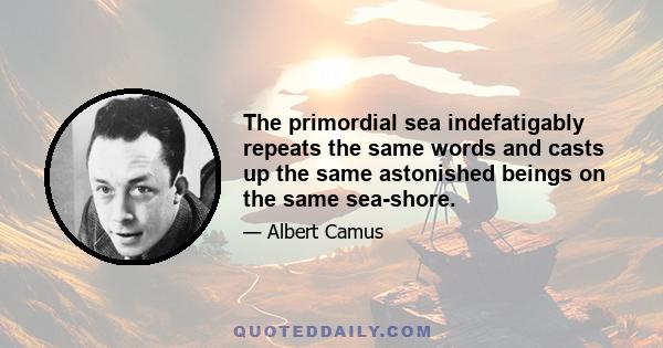 The primordial sea indefatigably repeats the same words and casts up the same astonished beings on the same sea-shore.