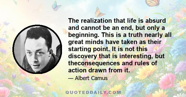 The realization that life is absurd and cannot be an end, but only a beginning. This is a truth nearly all great minds have taken as their starting point. It is not this discovery that is interesting, but