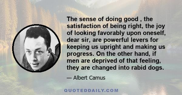 The sense of doing good , the satisfaction of being right, the joy of looking favorably upon oneself, dear sir, are powerful levers for keeping us upright and making us progress. On the other hand, if men are deprived