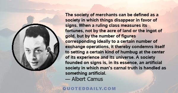 The society of merchants can be defined as a society in which things disappear in favor of signs. When a ruling class measures its fortunes, not by the acre of land or the ingot of gold, but by the number of figures