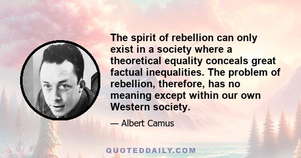 The spirit of rebellion can only exist in a society where a theoretical equality conceals great factual inequalities. The problem of rebellion, therefore, has no meaning except within our own Western society.