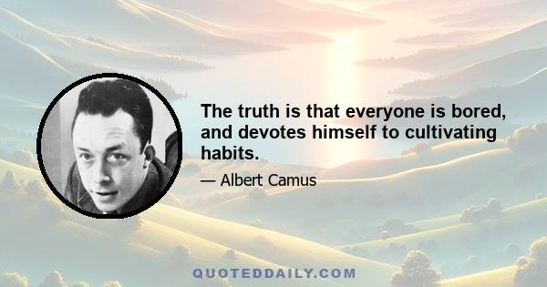 The truth is that everyone is bored, and devotes himself to cultivating habits.