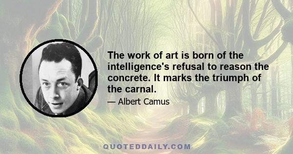 The work of art is born of the intelligence's refusal to reason the concrete. It marks the triumph of the carnal.