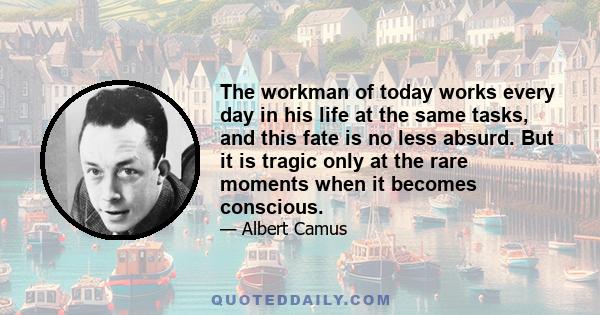 The workman of today works every day in his life at the same tasks, and this fate is no less absurd. But it is tragic only at the rare moments when it becomes conscious.