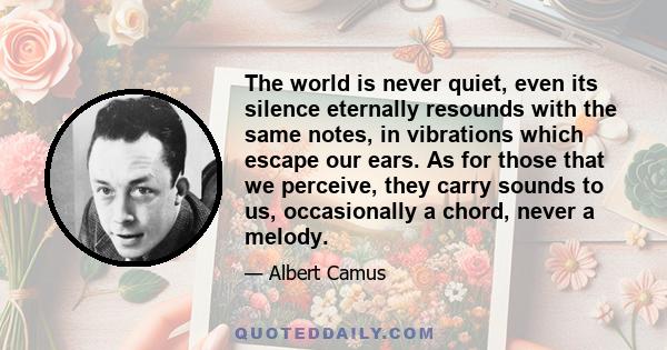 The world is never quiet, even its silence eternally resounds with the same notes, in vibrations which escape our ears. As for those that we perceive, they carry sounds to us, occasionally a chord, never a melody.