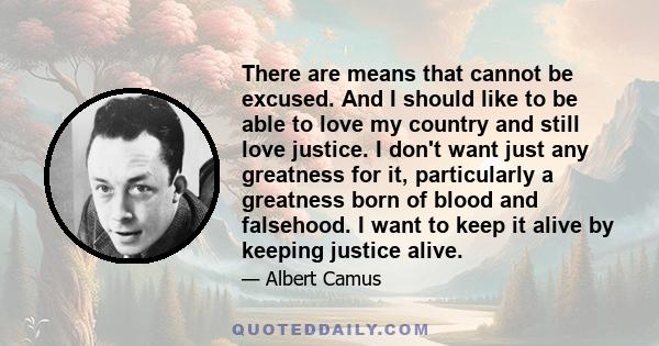 There are means that cannot be excused. And I should like to be able to love my country and still love justice. I don't want just any greatness for it, particularly a greatness born of blood and falsehood. I want to