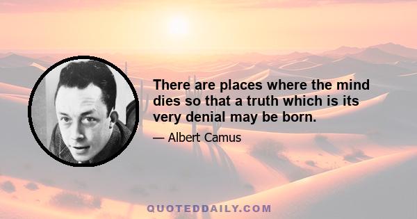 There are places where the mind dies so that a truth which is its very denial may be born.