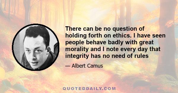 There can be no question of holding forth on ethics. I have seen people behave badly with great morality and I note every day that integrity has no need of rules