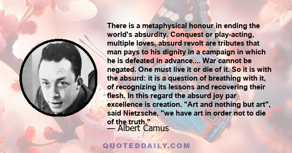 There is a metaphysical honour in ending the world's absurdity. Conquest or play-acting, multiple loves, absurd revolt are tributes that man pays to his dignity in a campaign in which he is defeated in advance.... War