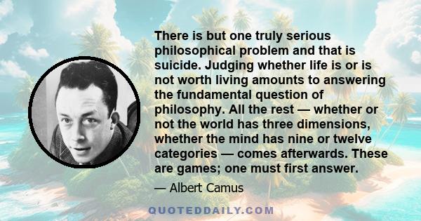 There is but one truly serious philosophical problem and that is suicide. Judging whether life is or is not worth living amounts to answering the fundamental question of philosophy. All the rest — whether or not the