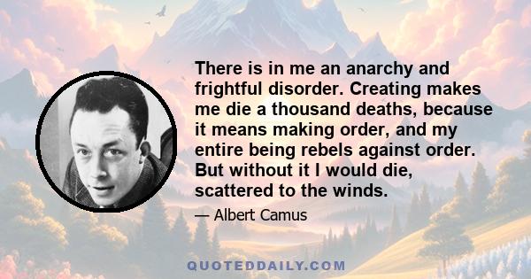 There is in me an anarchy and frightful disorder. Creating makes me die a thousand deaths, because it means making order, and my entire being rebels against order. But without it I would die, scattered to the winds.