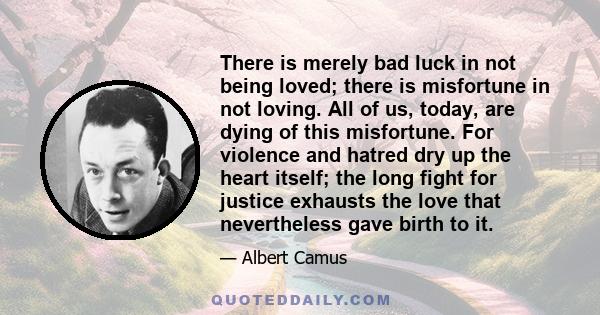 There is merely bad luck in not being loved; there is misfortune in not loving. All of us, today, are dying of this misfortune. For violence and hatred dry up the heart itself; the long fight for justice exhausts the