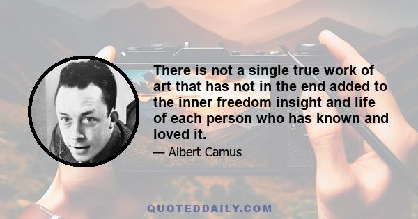 There is not a single true work of art that has not in the end added to the inner freedom insight and life of each person who has known and loved it.