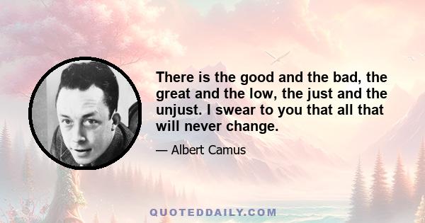 There is the good and the bad, the great and the low, the just and the unjust. I swear to you that all that will never change.