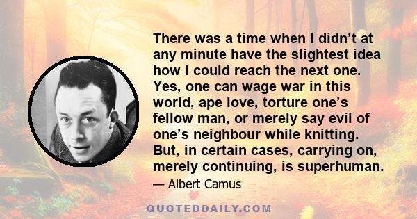 There was a time when I didn’t at any minute have the slightest idea how I could reach the next one. Yes, one can wage war in this world, ape love, torture one’s fellow man, or merely say evil of one’s neighbour while