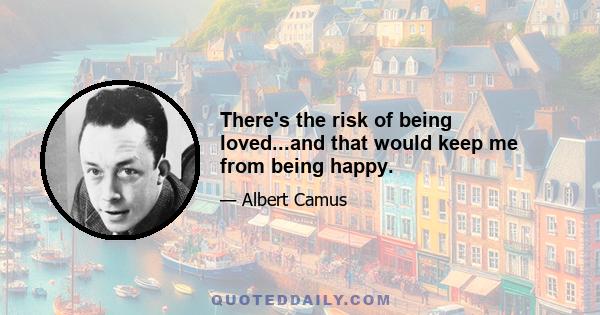 There's the risk of being loved...and that would keep me from being happy.