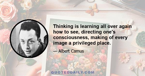 Thinking is learning all over again how to see, directing one's consciousness, making of every image a privileged place.