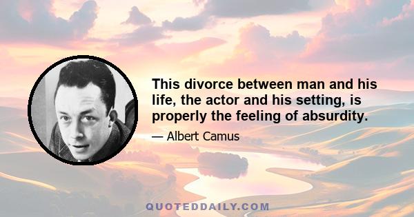 This divorce between man and his life, the actor and his setting, is properly the feeling of absurdity.