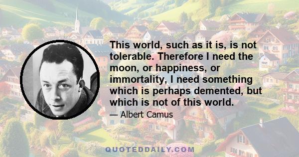 This world, such as it is, is not tolerable. Therefore I need the moon, or happiness, or immortality, I need something which is perhaps demented, but which is not of this world.