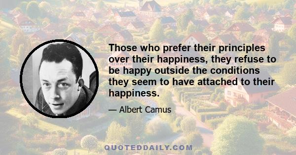 Those who prefer their principles over their happiness, they refuse to be happy outside the conditions they seem to have attached to their happiness.